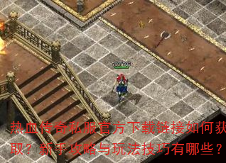 热血传奇私服官方下载链接如何获取?新手攻略与玩法技巧有哪些? 热血传奇私服官方下载链接如何获取?新手攻略与玩法技巧有哪些?