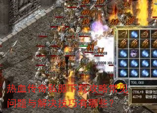 热血传奇私服下载攻略常见问题与解决技巧有哪些? 热血传奇私服下载攻略常见问题与解决技巧有哪些?